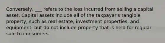 Conversely, ___ refers to the loss incurred from selling a capital asset. Capital assets include all of the taxpayer's tangible property, such as real estate, investment properties, and equipment, but do not include property that is held for regular sale to consumers.