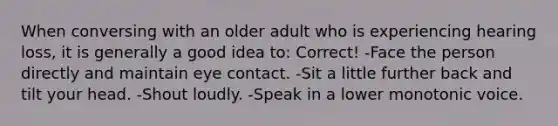 When conversing with an older adult who is experiencing hearing loss, it is generally a good idea to: Correct! -Face the person directly and maintain eye contact. -Sit a little further back and tilt your head. -Shout loudly. -Speak in a lower monotonic voice.