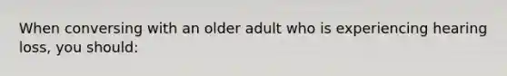 When conversing with an older adult who is experiencing hearing loss, you should: