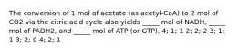 The conversion of 1 mol of acetate (as acetyl-CoA) to 2 mol of CO2 via the citric acid cycle also yields _____ mol of NADH, _____ mol of FADH2, and _____ mol of ATP (or GTP). 4; 1; 1 2; 2; 2 3; 1; 1 3; 2; 0 4; 2; 1