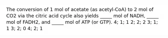 The conversion of 1 mol of acetate (as acetyl-CoA) to 2 mol of CO2 via the citric acid cycle also yields _____ mol of NADH, _____ mol of FADH2, and _____ mol of ATP (or GTP). 4; 1; 1 2; 2; 2 3; 1; 1 3; 2; 0 4; 2; 1