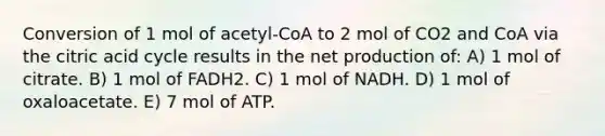 Conversion of 1 mol of acetyl-CoA to 2 mol of CO2 and CoA via the citric acid cycle results in the net production of: A) 1 mol of citrate. B) 1 mol of FADH2. C) 1 mol of NADH. D) 1 mol of oxaloacetate. E) 7 mol of ATP.