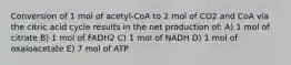 Conversion of 1 mol of acetyl-CoA to 2 mol of CO2 and CoA via the citric acid cycle results in the net production of: A) 1 mol of citrate B) 1 mol of FADH2 C) 1 mol of NADH D) 1 mol of oxaloacetate E) 7 mol of ATP