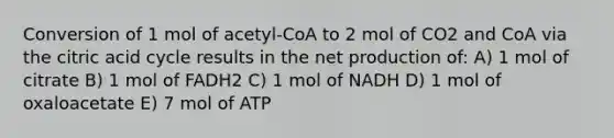 Conversion of 1 mol of acetyl-CoA to 2 mol of CO2 and CoA via the citric acid cycle results in the net production of: A) 1 mol of citrate B) 1 mol of FADH2 C) 1 mol of NADH D) 1 mol of oxaloacetate E) 7 mol of ATP