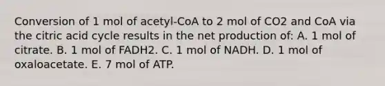 Conversion of 1 mol of acetyl-CoA to 2 mol of CO2 and CoA via the citric acid cycle results in the net production of: A. 1 mol of citrate. B. 1 mol of FADH2. C. 1 mol of NADH. D. 1 mol of oxaloacetate. E. 7 mol of ATP.