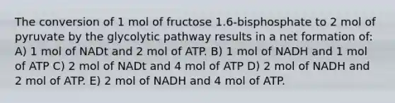 The conversion of 1 mol of fructose 1.6-bisphosphate to 2 mol of pyruvate by the glycolytic pathway results in a net formation of: A) 1 mol of NADt and 2 mol of ATP. B) 1 mol of NADH and 1 mol of ATP C) 2 mol of NADt and 4 mol of ATP D) 2 mol of NADH and 2 mol of ATP. E) 2 mol of NADH and 4 mol of ATP.