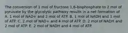 The conversion of 1 mol of fructose 1,6-bisphosphate to 2 mol of pyruvate by the glycolytic pathway results in a net formation of A. 1 mol of NAD+ and 2 mol of ATP. B. 1 mol of NADH and 1 mol of ATP. C. 2 mol of NAD+ and 4 mol of ATP. D. 2 mol of NADH and 2 mol of ATP. E. 2 mol of NADH and 4 mol of ATP.