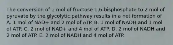 The conversion of 1 mol of fructose 1,6-bisphosphate to 2 mol of pyruvate by the glycolytic pathway results in a net formation of A. 1 mol of NAD+ and 2 mol of ATP. B. 1 mol of NADH and 1 mol of ATP. C. 2 mol of NAD+ and 4 mol of ATP. D. 2 mol of NADH and 2 mol of ATP. E. 2 mol of NADH and 4 mol of ATP.