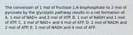 The conversion of 1 mol of fructose 1,6-bisphosphate to 2 mol of pyruvate by the glycolytic pathway results in a net formation of: A. 1 mol of NAD+ and 2 mol of ATP. B. 1 mol of NADH and 1 mol of ATP. C. 2 mol of NAD+ and 4 mol of ATP. D. 2 mol of NADH and 2 mol of ATP. E. 2 mol of NADH and 4 mol of ATP.