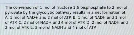 The conversion of 1 mol of fructose 1,6-bisphosphate to 2 mol of pyruvate by the glycolytic pathway results in a net formation of: A. 1 mol of NAD+ and 2 mol of ATP. B. 1 mol of NADH and 1 mol of ATP. C. 2 mol of NAD+ and 4 mol of ATP. D. 2 mol of NADH and 2 mol of ATP. E. 2 mol of NADH and 4 mol of ATP.