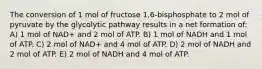 The conversion of 1 mol of fructose 1,6-bisphosphate to 2 mol of pyruvate by the glycolytic pathway results in a net formation of: A) 1 mol of NAD+ and 2 mol of ATP. B) 1 mol of NADH and 1 mol of ATP. C) 2 mol of NAD+ and 4 mol of ATP. D) 2 mol of NADH and 2 mol of ATP. E) 2 mol of NADH and 4 mol of ATP.