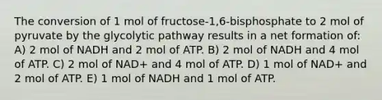 The conversion of 1 mol of fructose-1,6-bisphosphate to 2 mol of pyruvate by the glycolytic pathway results in a net formation of: A) 2 mol of NADH and 2 mol of ATP. B) 2 mol of NADH and 4 mol of ATP. C) 2 mol of NAD+ and 4 mol of ATP. D) 1 mol of NAD+ and 2 mol of ATP. E) 1 mol of NADH and 1 mol of ATP.