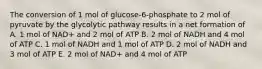 The conversion of 1 mol of glucose-6-phosphate to 2 mol of pyruvate by the glycolytic pathway results in a net formation of A. 1 mol of NAD+ and 2 mol of ATP B. 2 mol of NADH and 4 mol of ATP C. 1 mol of NADH and 1 mol of ATP D. 2 mol of NADH and 3 mol of ATP E. 2 mol of NAD+ and 4 mol of ATP