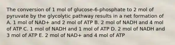 The conversion of 1 mol of glucose-6-phosphate to 2 mol of pyruvate by the glycolytic pathway results in a net formation of A. 1 mol of NAD+ and 2 mol of ATP B. 2 mol of NADH and 4 mol of ATP C. 1 mol of NADH and 1 mol of ATP D. 2 mol of NADH and 3 mol of ATP E. 2 mol of NAD+ and 4 mol of ATP