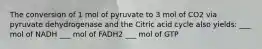 The conversion of 1 mol of pyruvate to 3 mol of CO2 via pyruvate dehydrogenase and the Citric acid cycle also yields: ___ mol of NADH ___ mol of FADH2 ___ mol of GTP