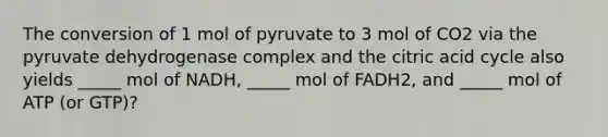 The conversion of 1 mol of pyruvate to 3 mol of CO2 via the pyruvate dehydrogenase complex and the citric acid cycle also yields _____ mol of NADH, _____ mol of FADH2, and _____ mol of ATP (or GTP)?