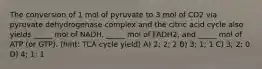 The conversion of 1 mol of pyruvate to 3 mol of CO2 via pyruvate dehydrogenase complex and the citric acid cycle also yields _____ mol of NADH, _____ mol of FADH2, and _____ mol of ATP (or GTP). (hint: TCA cycle yield) A) 2; 2; 2 B) 3; 1; 1 C) 3; 2; 0 D) 4; 1; 1