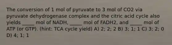 The conversion of 1 mol of pyruvate to 3 mol of CO2 via pyruvate dehydrogenase complex and the citric acid cycle also yields _____ mol of NADH, _____ mol of FADH2, and _____ mol of ATP (or GTP). (hint: TCA cycle yield) A) 2; 2; 2 B) 3; 1; 1 C) 3; 2; 0 D) 4; 1; 1