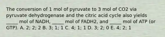 The conversion of 1 mol of pyruvate to 3 mol of CO2 via pyruvate dehydrogenase and the citric acid cycle also yields _____ mol of NADH, _____ mol of FADH2, and _____ mol of ATP (or GTP). A. 2; 2; 2 B. 3; 1; 1 C. 4; 1; 1 D. 3; 2; 0 E. 4; 2; 1