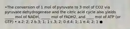 •The conversion of 1 mol of pyruvate to 3 mol of CO2 via pyruvate dehydrogenase and the citric acid cycle also yields _____ mol of NADH, _____ mol of FADH2, and ____ mol of ATP (or GTP) • a.2; 2; 2 b.3; 1; 1 c.3; 2; 0 d.4; 1; 1 e.4; 2; 1 ●