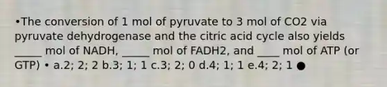 •The conversion of 1 mol of pyruvate to 3 mol of CO2 via pyruvate dehydrogenase and the citric acid cycle also yields _____ mol of NADH, _____ mol of FADH2, and ____ mol of ATP (or GTP) • a.2; 2; 2 b.3; 1; 1 c.3; 2; 0 d.4; 1; 1 e.4; 2; 1 ●