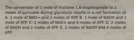 The conversion of 1 mole of fructose 1,6-bisphosphate to 2 moles of pyruvate during glycolysis results in a net formation of: A. 1 mole of NAD+ and 2 moles of ATP. B. 1 mole of NADH and 1 mole of ATP. C. 2 moles of NAD+ and 4 moles of ATP. D. 2 moles of NADH and 2 moles of ATP. E. 2 moles of NADH and 4 moles of ATP