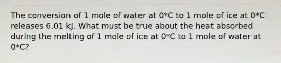 The conversion of 1 mole of water at 0*C to 1 mole of ice at 0*C releases 6.01 kJ. What must be true about the heat absorbed during the melting of 1 mole of ice at 0*C to 1 mole of water at 0*C?