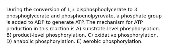 During the conversion of 1,3-bisphosphoglycerate to 3-phosphoglycerate and phosphoenolpyruvate, a phosphate group is added to ADP to generate ATP. The mechanism for ATP production in this reaction is A) substrate-level phosphorylation. B) product-level phosphorylation. C) oxidative phosphorylation. D) anabolic phosphorylation. E) aerobic phosphorylation.