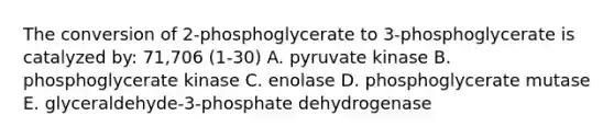 The conversion of 2-phosphoglycerate to 3-phosphoglycerate is catalyzed by: 71,706 (1-30) A. pyruvate kinase B. phosphoglycerate kinase C. enolase D. phosphoglycerate mutase E. glyceraldehyde-3-phosphate dehydrogenase