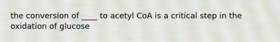 the conversion of ____ to acetyl CoA is a critical step in the oxidation of glucose