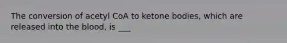 The conversion of acetyl CoA to ketone bodies, which are released into the blood, is ___