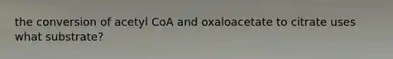 the conversion of acetyl CoA and oxaloacetate to citrate uses what substrate?