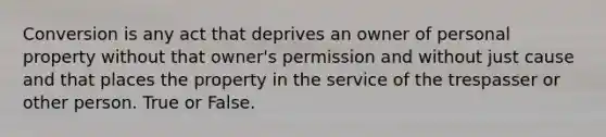 Conversion is any act that deprives an owner of personal property without that owner's permission and without just cause and that places the property in the service of the trespasser or other person. True or False.