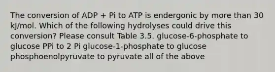 The conversion of ADP + Pi to ATP is endergonic by <a href='https://www.questionai.com/knowledge/keWHlEPx42-more-than' class='anchor-knowledge'>more than</a> 30 kJ/mol. Which of the following hydrolyses could drive this conversion? Please consult Table 3.5. glucose-6-phosphate to glucose PPi to 2 Pi glucose-1-phosphate to glucose phosphoenolpyruvate to pyruvate all of the above