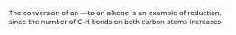 The conversion of an ---to an alkene is an example of reduction, since the number of C-H bonds on both carbon atoms increases