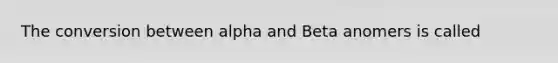 The conversion between alpha and Beta anomers is called