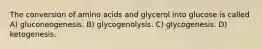 The conversion of amino acids and glycerol into glucose is called A) gluconeogenesis. B) glycogenolysis. C) glycogenesis. D) ketogenesis.