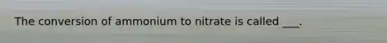 The conversion of ammonium to nitrate is called ___.