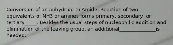 Conversion of an anhydride to Amide: Reaction of two equivalents of NH3 or amines forms primary, secondary, or tertiary_____. Besides the usual steps of nucleophilic addition and elimination of the leaving group, an additional_______________is needed.