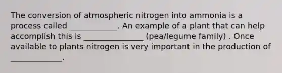 The conversion of atmospheric nitrogen into ammonia is a process called ____________. An example of a plant that can help accomplish this is _______________ (pea/legume family) . Once available to plants nitrogen is very important in the production of _____________.