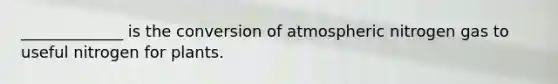 _____________ is the conversion of atmospheric nitrogen gas to useful nitrogen for plants.