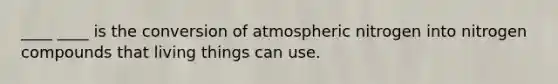 ____ ____ is the conversion of atmospheric nitrogen into nitrogen compounds that living things can use.