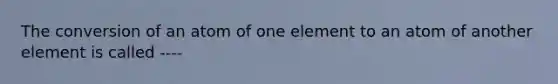 The conversion of an atom of one element to an atom of another element is called ----