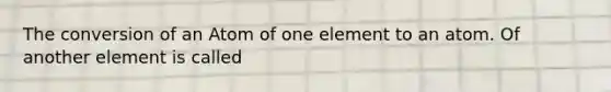 The conversion of an Atom of one element to an atom. Of another element is called