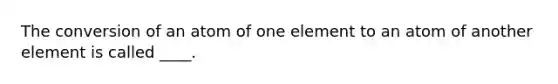 The conversion of an atom of one element to an atom of another element is called ____.