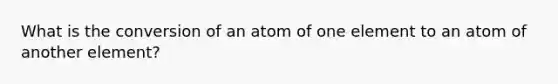 What is the conversion of an atom of one element to an atom of another element?