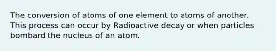 The conversion of atoms of one element to atoms of another. This process can occur by Radioactive decay or when particles bombard the nucleus of an atom.