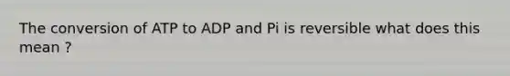 The conversion of ATP to ADP and Pi is reversible what does this mean ?