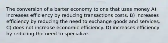 The conversion of a barter economy to one that uses money A) increases efficiency by reducing transactions costs. B) increases efficiency by reducing the need to exchange goods and services. C) does not increase economic efficiency. D) increases efficiency by reducing the need to specialize.