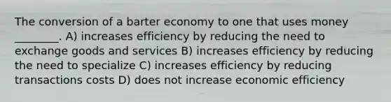 The conversion of a barter economy to one that uses money ________. A) increases efficiency by reducing the need to exchange goods and services B) increases efficiency by reducing the need to specialize C) increases efficiency by reducing transactions costs D) does not increase economic efficiency